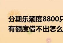 分期乐额度8800只能借1000 分期乐为什么有额度借不出怎么办