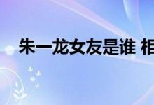  朱一龙女友是谁 相恋8年的传言是真的吗 