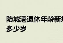 防城港退休年龄新规 2022年男女退休年龄是多少岁 