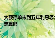 大额存单未到五年利息怎么算 大额存单未满一年按一年半利息算吗