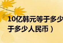 10亿韩元等于多少中国人民币（10亿韩元等于多少人民币）