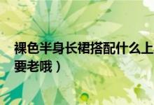 裸色半身长裙搭配什么上衣呀（要甜美时尚路线的 20岁 不要老哦）