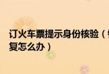 订火车票提示身份核验（铁路客户服务中心订票身份信息重复怎么办）