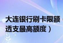 大连银行刷卡限额（大连银行大连银行信用卡透支最高额度）