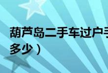 葫芦岛二手车过户手续（葫芦岛二手车过户费多少）