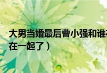 大男当婚最后曹小强和谁在一起（大男当婚最后曹小强和谁在一起了）