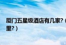 厦门五星级酒店有几家?（厦门有几个五星级酒店,分别在哪里?）