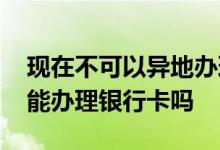 现在不可以异地办理银行卡了吗 现在异地不能办理银行卡吗
