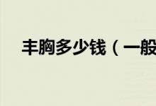 丰胸多少钱（一般丰胸手术需要多少钱）