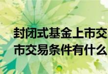 封闭式基金上市交易必要条件 封闭式基金上市交易条件有什么
