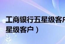 工商银行五星级客户是什么级别（工商银行五星级客户）