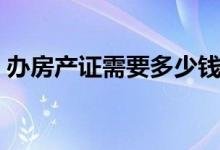 办房产证需要多少钱（办房产证需要多少钱）