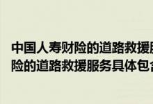 中国人寿财险的道路救援服务具体包含哪些项目 中国人寿财险的道路救援服务具体包含哪些