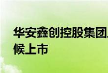 华安鑫创控股集团上市 请问华安鑫创什么时候上市