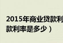 2015年商业贷款利率是多少（2015年商业贷款利率是多少）