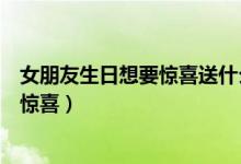 女朋友生日想要惊喜送什么（给女友的生日礼物送什么最有惊喜）