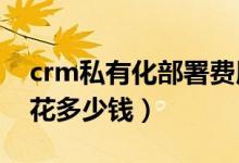 crm私有化部署费用（部署CRM管理系统要花多少钱）
