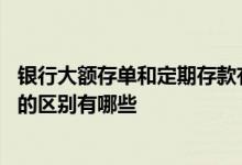 银行大额存单和定期存款有啥区别 银行大额存单和定期存款的区别有哪些