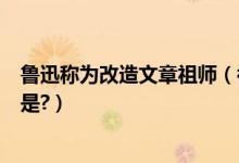鲁迅称为改造文章祖师（被鲁迅称为“改革文章的祖师”的是?）