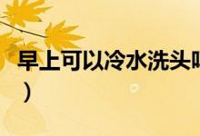 早上可以冷水洗头吗（早上要冷水洗头好不好）
