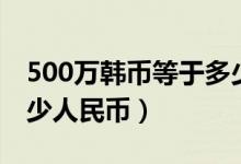 500万韩币等于多少美元（500万韩币等于多少人民币）