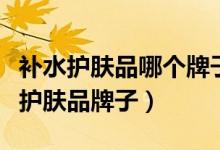 补水护肤品哪个牌子最好（推荐比较热门补水护肤品牌子）