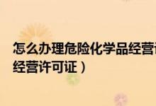 怎么办理危险化学品经营许可证（贸易公司怎么办理危化品经营许可证）