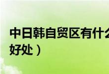 中日韩自贸区有什么好处（中韩自贸区有什么好处）