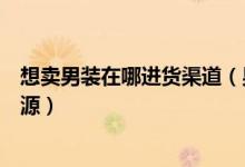 想卖男装在哪进货渠道（男装代销好做吗在哪换男装代销货源）