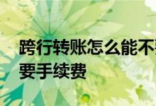 跨行转账怎么能不要手续费 怎么跨行转账不要手续费