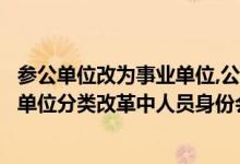 参公单位改为事业单位,公务员身份会变吗（参公单位在事业单位分类改革中人员身份会改变吗?）