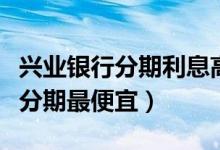 兴业银行分期利息高吗（兴业银行哪种信用卡分期最便宜）