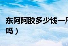 东阿阿胶多少钱一斤（正宗的东阿阿胶价格贵吗）