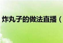 炸丸子的做法直播（炸丸子的做法（图文））