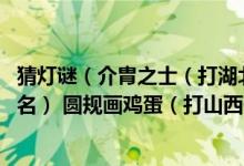 猜灯谜（介胄之士（打湖北一地名） 全面整顿（打云南一地名） 圆规画鸡蛋（打山西一地名））
