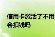 信用卡激活了不用会怎样 信用卡激活了不用会扣钱吗