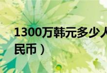 1300万韩元多少人民币（130万韩元多少人民币）