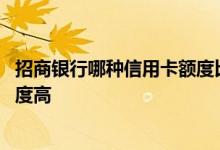 招商银行哪种信用卡额度比较高 招商银行信用卡哪个卡种额度高