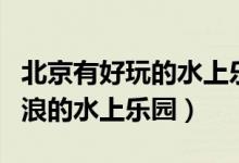 北京有好玩的水上乐园吗（北京有没有可以冲浪的水上乐园）