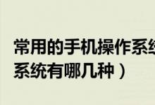 常用的手机操作系统有几种（常用的手机操作系统有哪几种）
