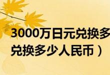 3000万日元兑换多少钱人民币（3000万日元兑换多少人民币）