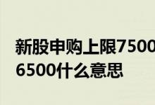 新股申购上限7500股什么意思 新股申购额度6500什么意思 