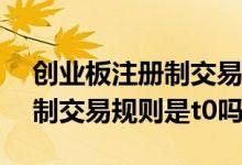 创业板注册制交易规则是t+0吗 创业板注册制交易规则是t0吗