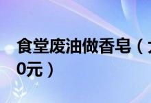 食堂废油做香皂（大学生做废油香皂成本价40元）