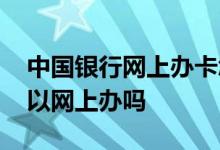 中国银行网上办卡怎么操作 中国银行办卡可以网上办吗