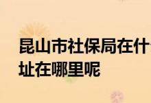 昆山市社保局在什么地方 昆山新的社保局地址在哪里呢