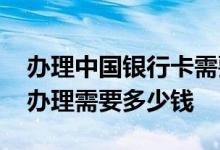 办理中国银行卡需要费用吗 请问中国银行卡办理需要多少钱