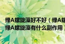 绿A螺旋藻好不好（绿A螺旋藻有什么作用 作用效果怎么样 绿A螺旋藻有什么副作用）