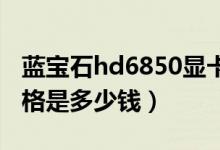 蓝宝石hd6850显卡参数（蓝宝石HD6850价格是多少钱）