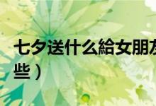 七夕送什么給女朋友好（最有意义的礼物有哪些）